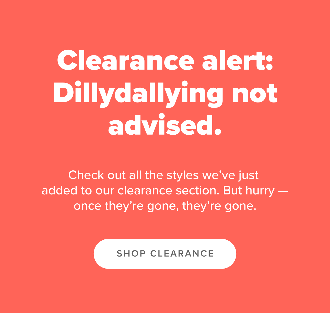Clearance alert: dillydallying not advised. Check out all the styles we've just added to our clearance section. Hurry. Once they're gone, they're gone.