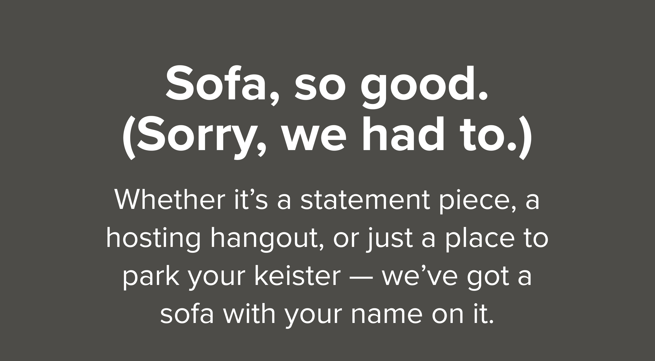 Whether it’s a statement piece, a hosting hangout, or just a place to park your keister — we’ve got a sofa with your name on it.