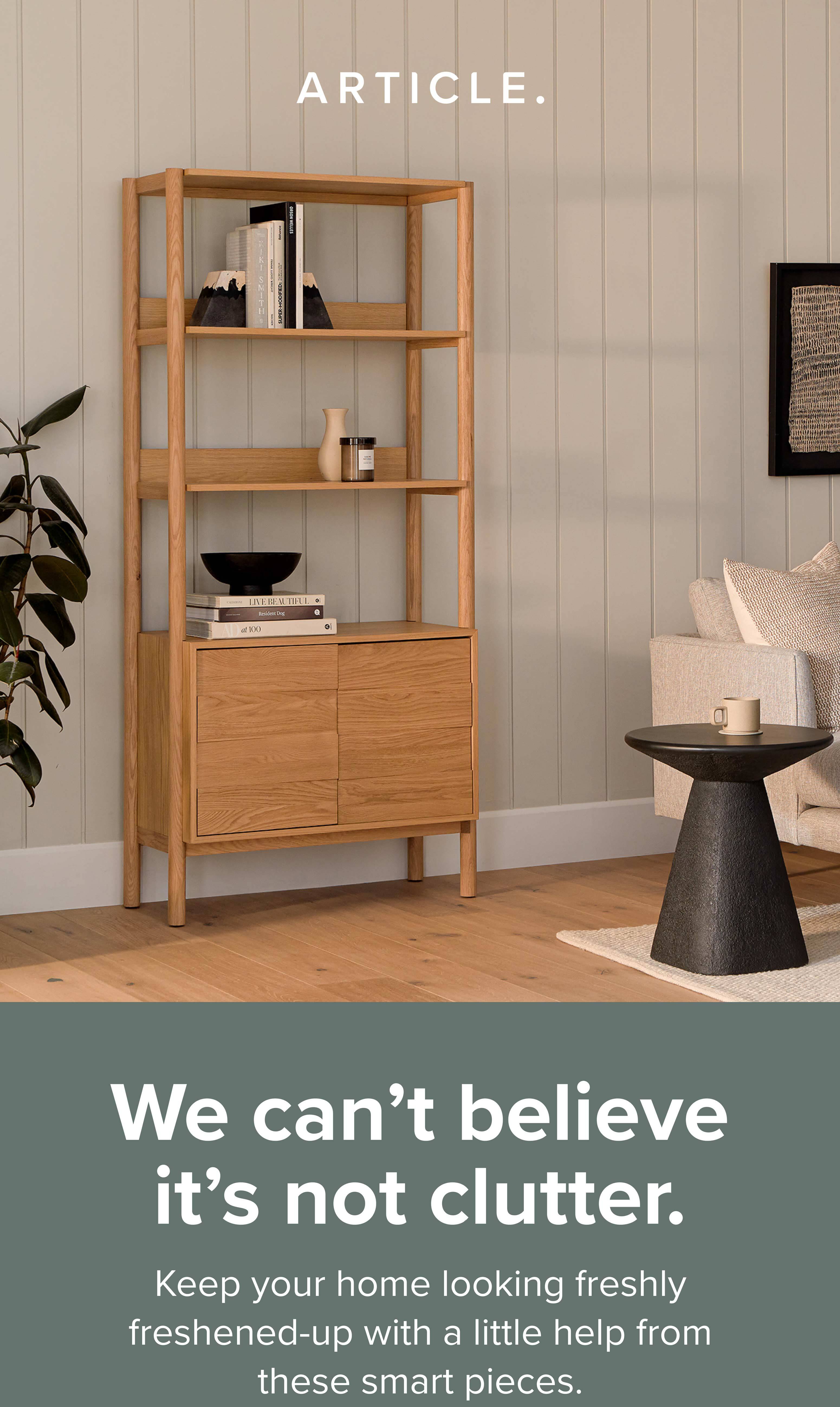 We can't believe it's not clutter. With a few smart pieces, any space can retain that freshened up look. Shop storage now.