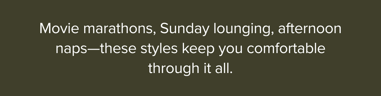 Movie marathons, Sunday lounging, afternoon naps-these styles keep you comfortable through it all