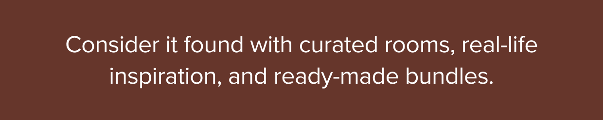 Consider it found with curated rooms, real-life inspiration, and ready-made bundles.